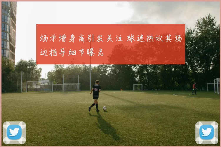杨学增身高引发关注 球迷热议其场边指导细节曝光