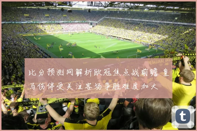 比分预测网解析欧冠焦点战前瞻 皇马伤停受关注客场争胜难度加大