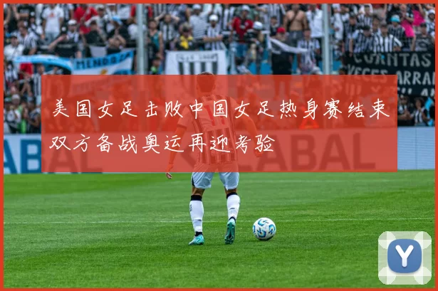 美国女足击败中国女足热身赛结束双方备战奥运再迎考验