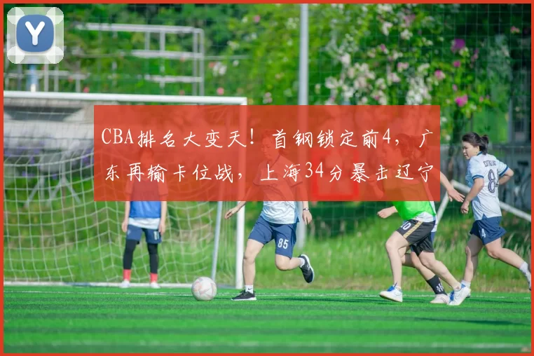 CBA排名大变天！首钢锁定前4，广东再输卡位战，上海34分暴击辽宁