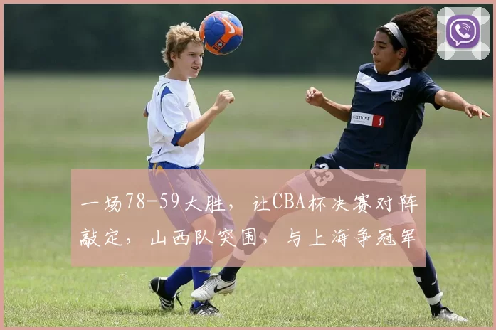 一场78-59大胜，让CBA杯决赛对阵敲定，山西队突围，与上海争冠军