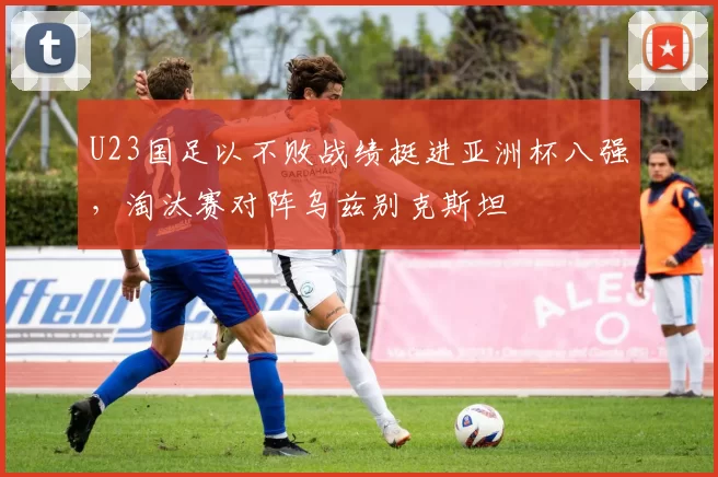 U23国足以不败战绩挺进亚洲杯八强，淘汰赛对阵乌兹别克斯坦