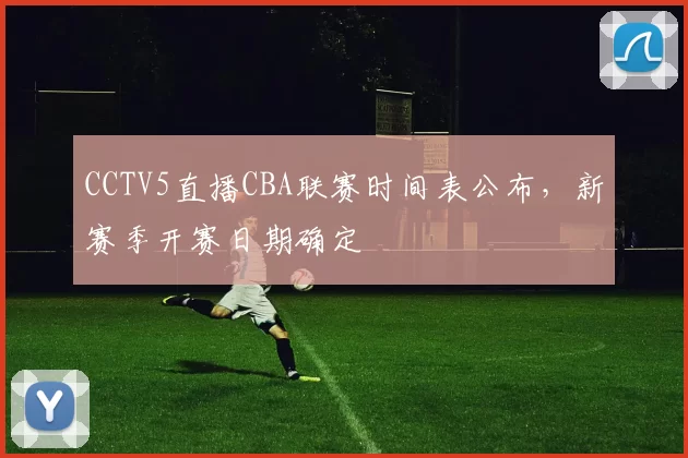 CCTV5直播CBA联赛时间表公布，新赛季开赛日期确定
