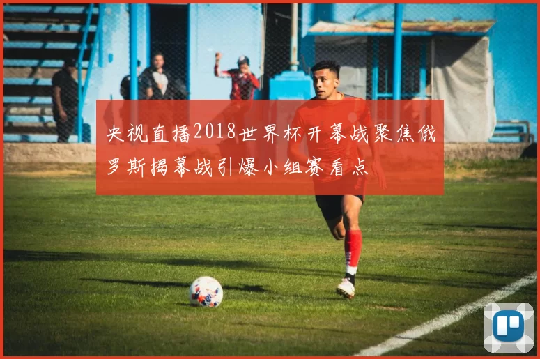 央视直播2018世界杯开幕战聚焦俄罗斯揭幕战引爆小组赛看点