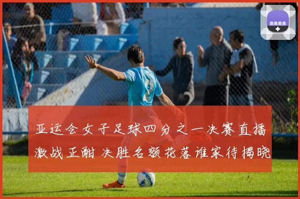 亚运会女子足球四分之一决赛直播激战正酣 决胜名额花落谁家待揭晓