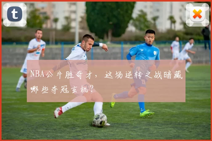 NBA公牛胜奇才，这场逆转之战暗藏哪些夺冠玄机？