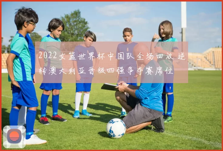 2022女篮世界杯中国队全场回放 逆转澳大利亚晋级四强争夺赛席位