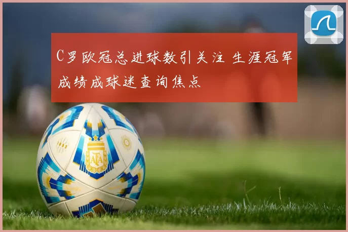 C罗欧冠总进球数引关注 生涯冠军成绩成球迷查询焦点