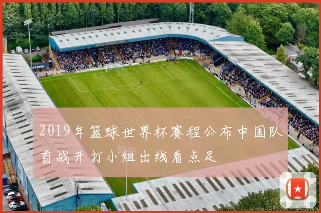 2019年篮球世界杯赛程公布中国队首战开打小组出线看点足