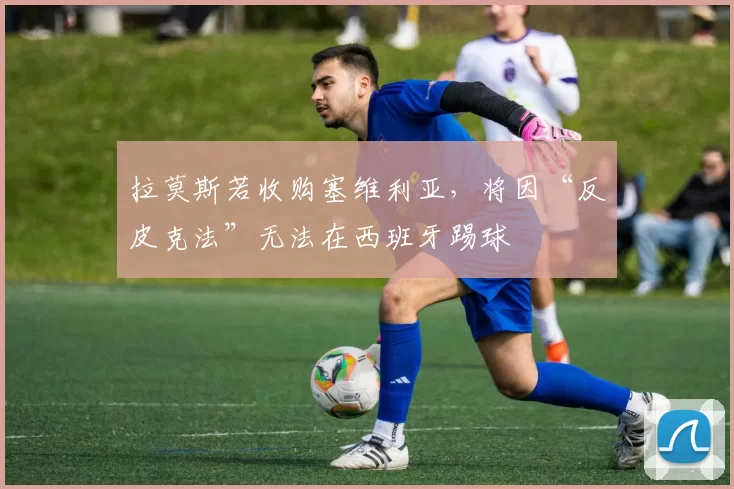 拉莫斯若收购塞维利亚,将因“反皮克法”无法在西班牙踢球