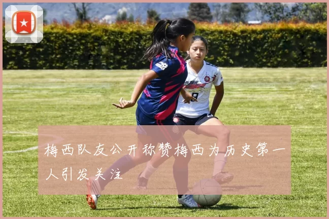 梅西队友公开称赞梅西为历史第一人引发关注