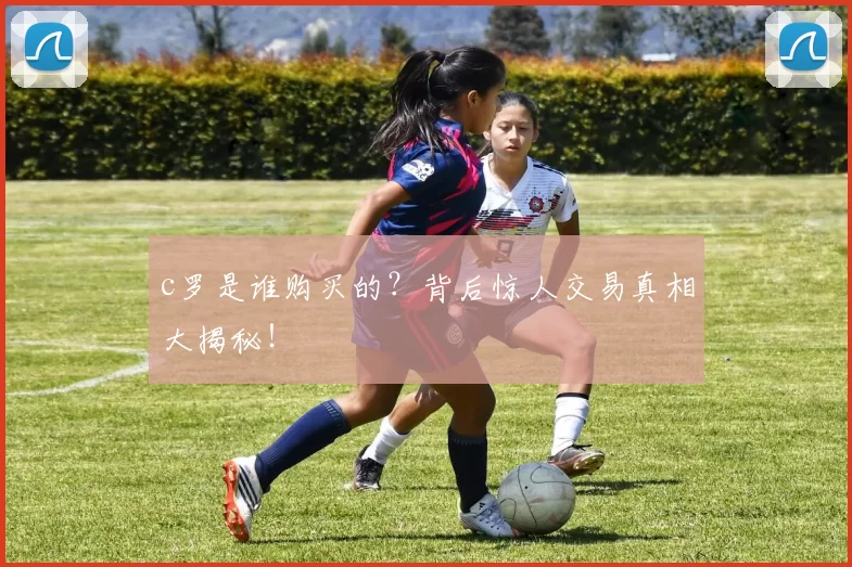 c罗是谁购买的？背后惊人交易真相大揭秘！