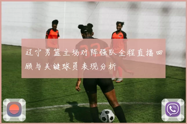 辽宁男篮主场对阵强队全程直播回顾与关键球员表现分析