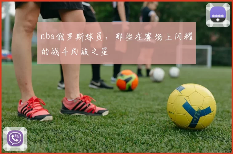 nba俄罗斯球员，那些在赛场上闪耀的战斗民族之星
