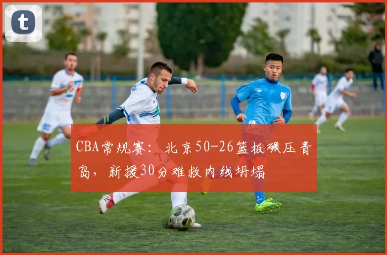 CBA常规赛：北京50-26篮板碾压青岛，新援30分难救内线坍塌