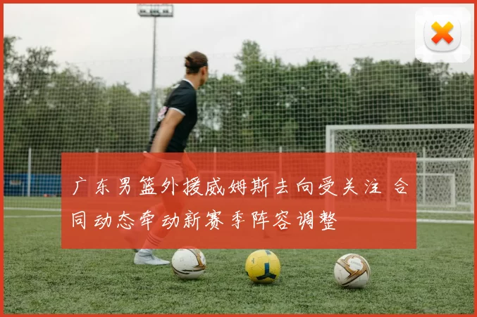 广东男篮外援威姆斯去向受关注 合同动态牵动新赛季阵容调整