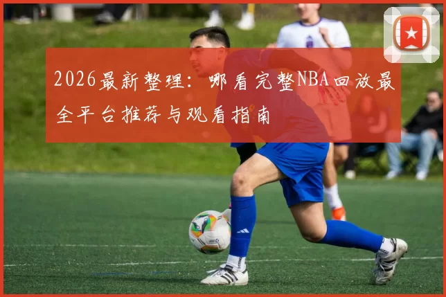 2026最新整理：哪看完整NBA回放最全平台推荐与观看指南