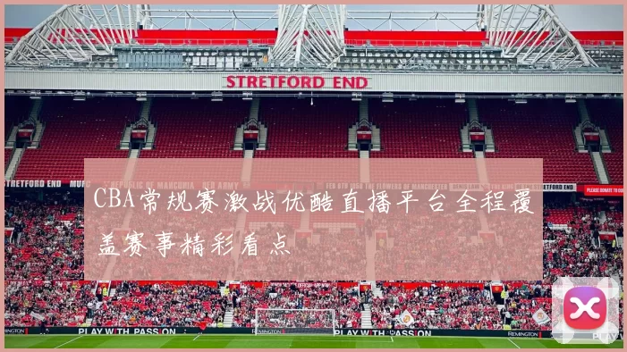 CBA常规赛激战优酷直播平台全程覆盖赛事精彩看点
