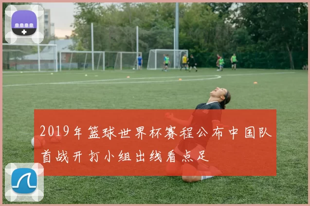 2019年篮球世界杯赛程公布中国队首战开打小组出线看点足