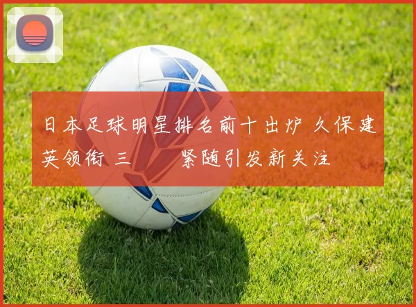 日本足球明星排名前十出炉 久保建英领衔 三笘薫紧随引发新关注