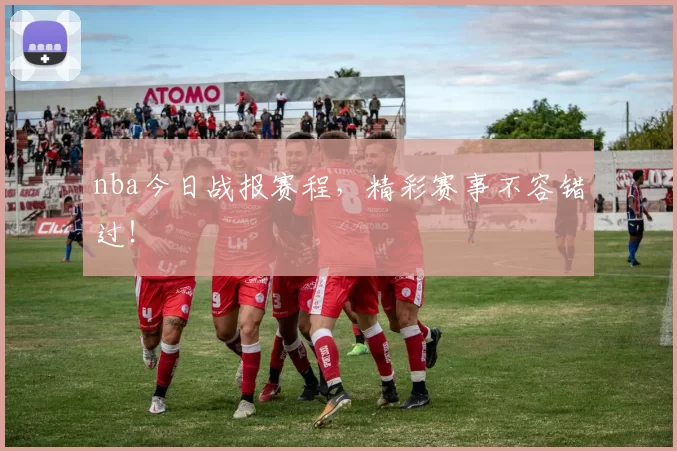 nba今日战报赛程，精彩赛事不容错过！