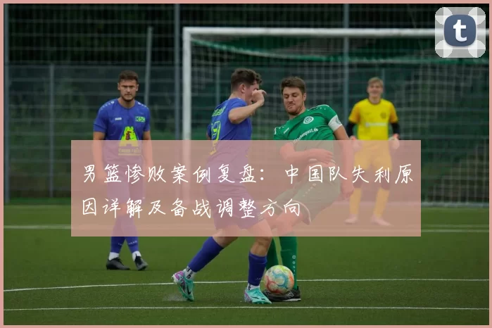 男篮惨败案例复盘：中国队失利原因详解及备战调整方向