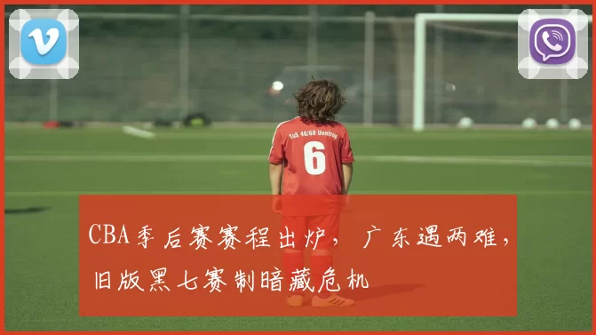 CBA季后赛赛程出炉，广东遇两难，旧版黑七赛制暗藏危机