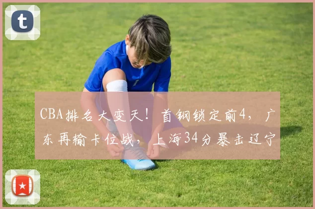 CBA排名大变天！首钢锁定前4，广东再输卡位战，上海34分暴击辽宁