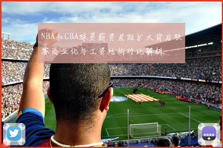 NBA和CBA球员薪资差距扩大背后联赛商业化与工资结构对比解析