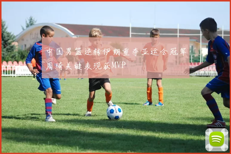 中国男篮逆转伊朗重夺亚运会冠军周琦关键表现获MVP