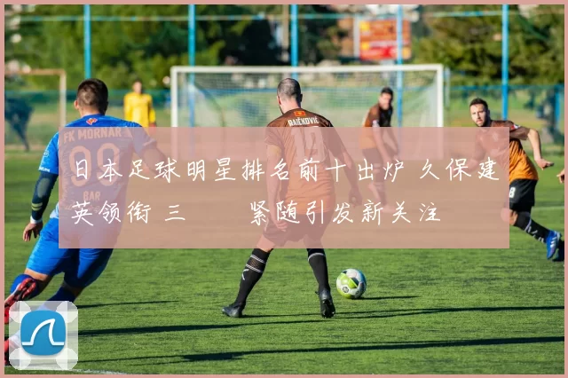 日本足球明星排名前十出炉 久保建英领衔 三笘薫紧随引发新关注