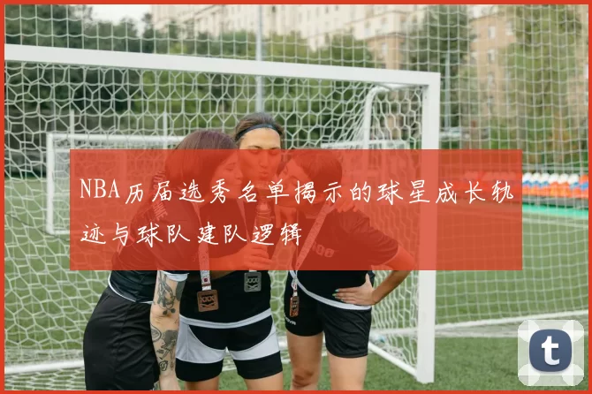 NBA历届选秀名单揭示的球星成长轨迹与球队建队逻辑