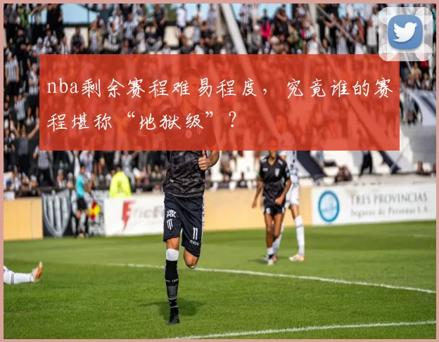 nba剩余赛程难易程度，究竟谁的赛程堪称“地狱级”？