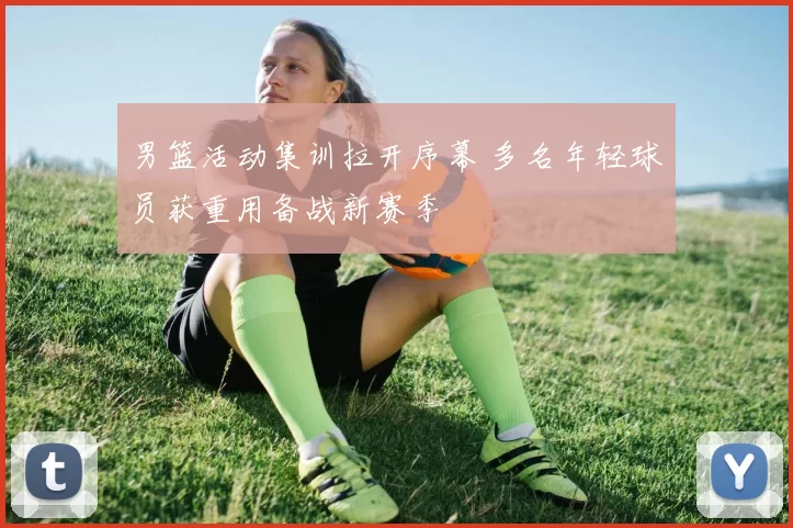 男篮活动集训拉开序幕 多名年轻球员获重用备战新赛季