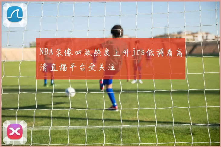 NBA录像回放热度上升jrs低调看高清直播平台受关注