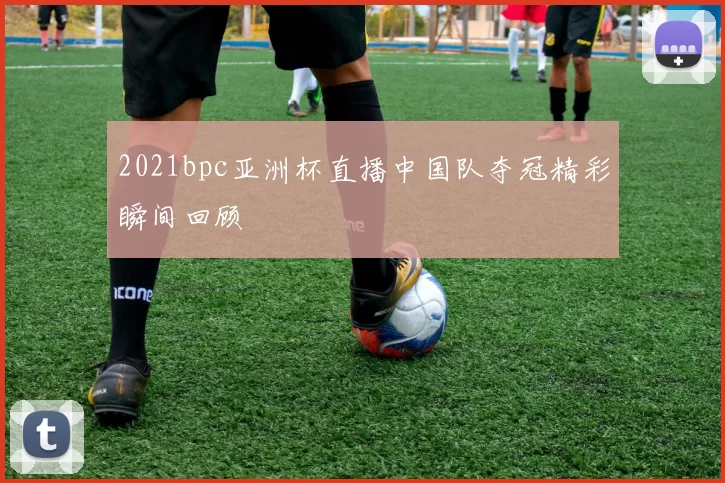 2021bpc亚洲杯直播中国队夺冠精彩瞬间回顾