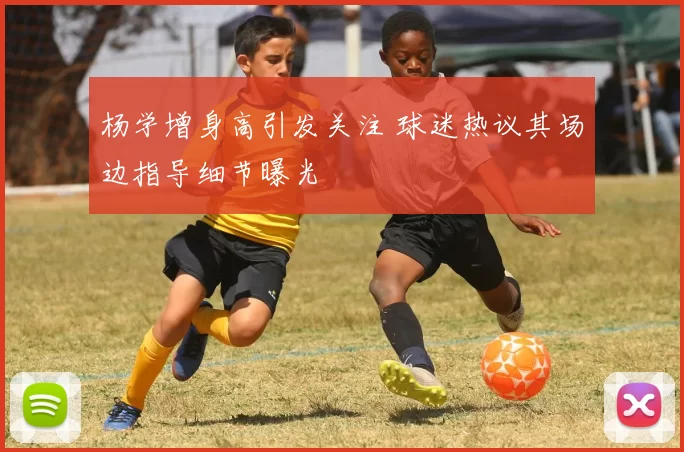 杨学增身高引发关注 球迷热议其场边指导细节曝光