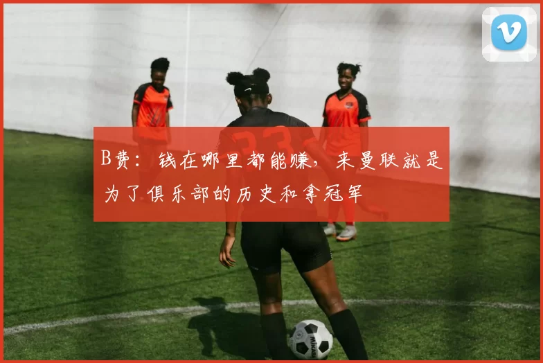 B费:钱在哪里都能赚,来曼联就是为了俱乐部的历史和拿冠军