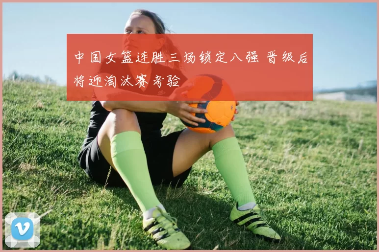 中国女篮连胜三场锁定八强 晋级后将迎淘汰赛考验