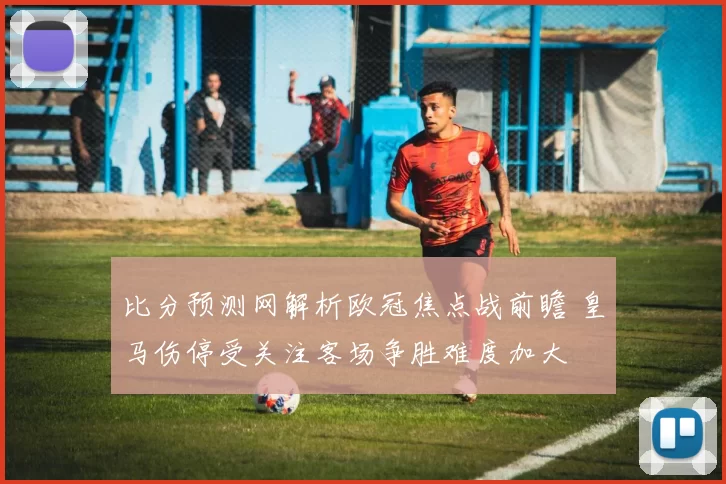 比分预测网解析欧冠焦点战前瞻 皇马伤停受关注客场争胜难度加大