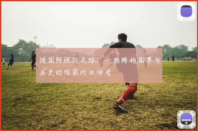 德国阿根廷足球：一场跨越国界与历史的绿茵对决传奇