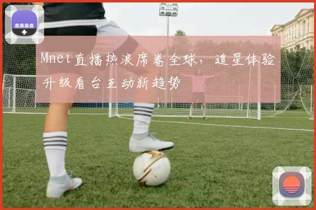 Mnet直播热浪席卷全球，追星体验升级看台互动新趋势