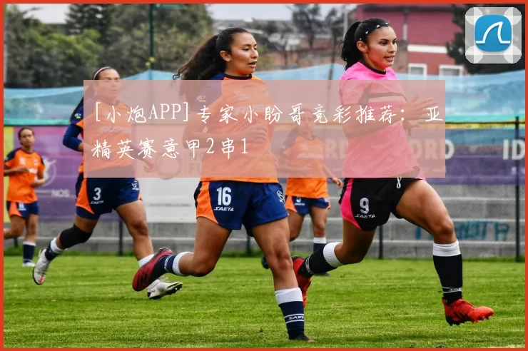 [小炮APP]专家小盼哥竞彩推荐：亚精英赛意甲2串1