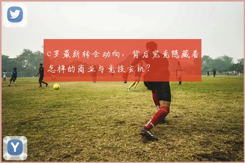 c罗最新转会动向，背后究竟隐藏着怎样的商业与竞技玄机？