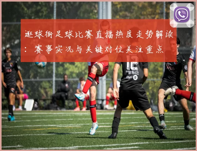 逛球街足球比赛直播热度走势解读：赛事实况与关键对位关注重点