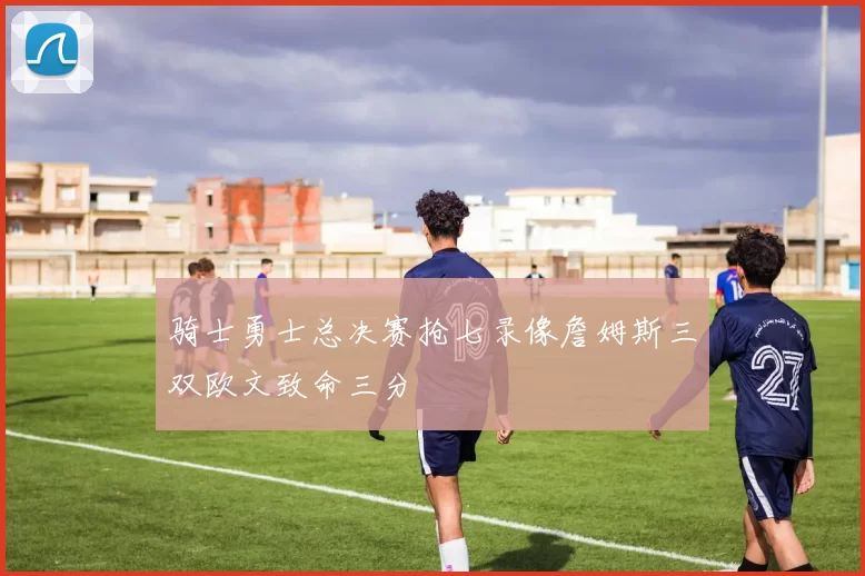 骑士勇士总决赛抢七录像詹姆斯三双欧文致命三分