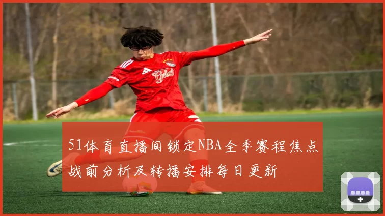 51体育直播间锁定NBA全季赛程焦点战前分析及转播安排每日更新