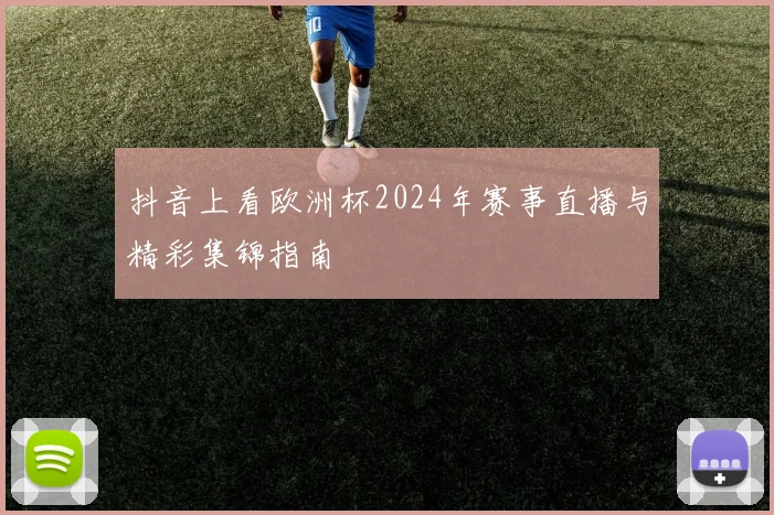 抖音上看欧洲杯2024年赛事直播与精彩集锦指南