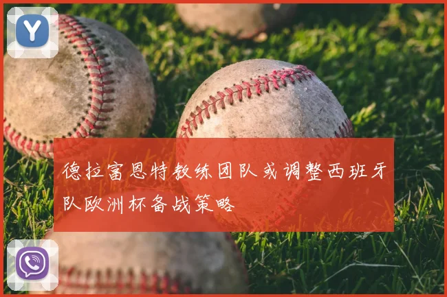 德拉富恩特教练团队或调整西班牙队欧洲杯备战策略